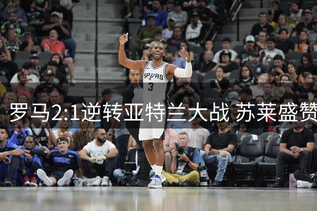罗马2:1逆转亚特兰大战 苏莱盛赞团队永不言弃精神